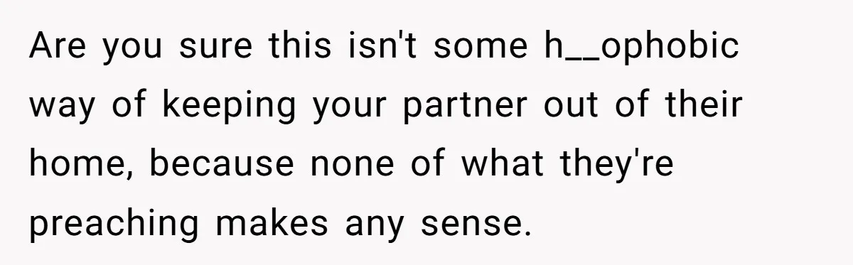 Roommates Ban One Man’s Boyfriend From Visiting, But Everyone Else’s Partner Is Fine Are you sure this isn't some h__ophobic way of keeping your partner out of their home, because none of what they're preaching makes any sense.