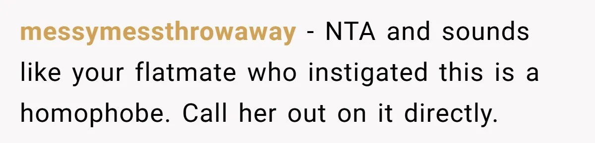 Roommates Ban One Man’s Boyfriend From Visiting, But Everyone Else’s Partner Is Fine messymessthrowaway − NTA and sounds like your flatmate who instigated this is a homophobe. Call her out on it directly.