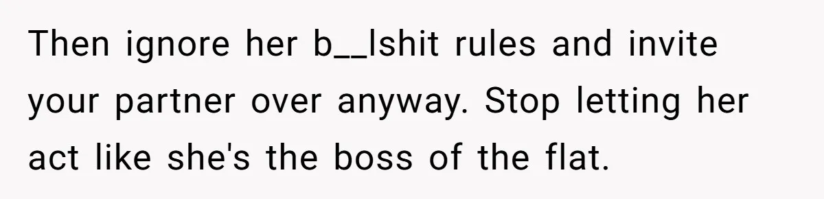 Roommates Ban One Man’s Boyfriend From Visiting, But Everyone Else’s Partner Is Fine Then ignore her b__lshit rules and invite your partner over anyway. Stop letting her act like she's the boss of the flat.