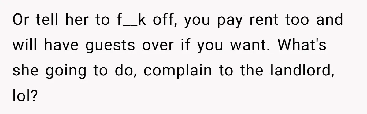 Roommates Ban One Man’s Boyfriend From Visiting, But Everyone Else’s Partner Is Fine Or tell her to f__k off, you pay rent too and will have guests over if you want. What's she going to do, complain to the landlord, lol?