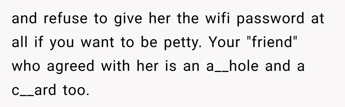 Roommates Ban One Man’s Boyfriend From Visiting, But Everyone Else’s Partner Is Fine and refuse to give her the wifi password at all if you want to be petty. Your "friend" who agreed with her is an a__hole and a c__ard too.