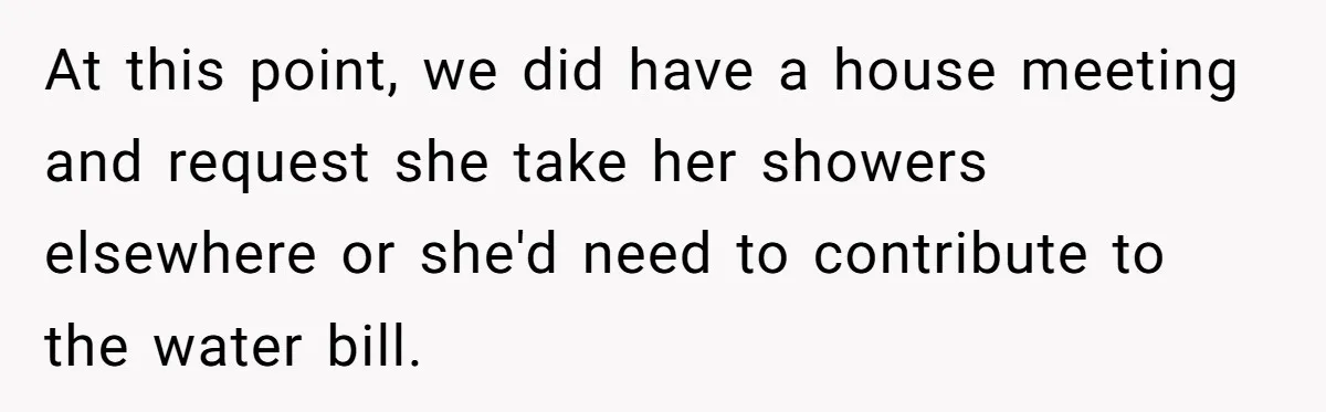 Roommates Ban One Man’s Boyfriend From Visiting, But Everyone Else’s Partner Is Fine At this point, we did have a house meeting and request she take her showers elsewhere or she'd need to contribute to the water bill.