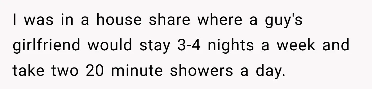 Roommates Ban One Man’s Boyfriend From Visiting, But Everyone Else’s Partner Is Fine I was in a house share where a guy's girlfriend would stay 3-4 nights a week and take two 20 minute showers a day.