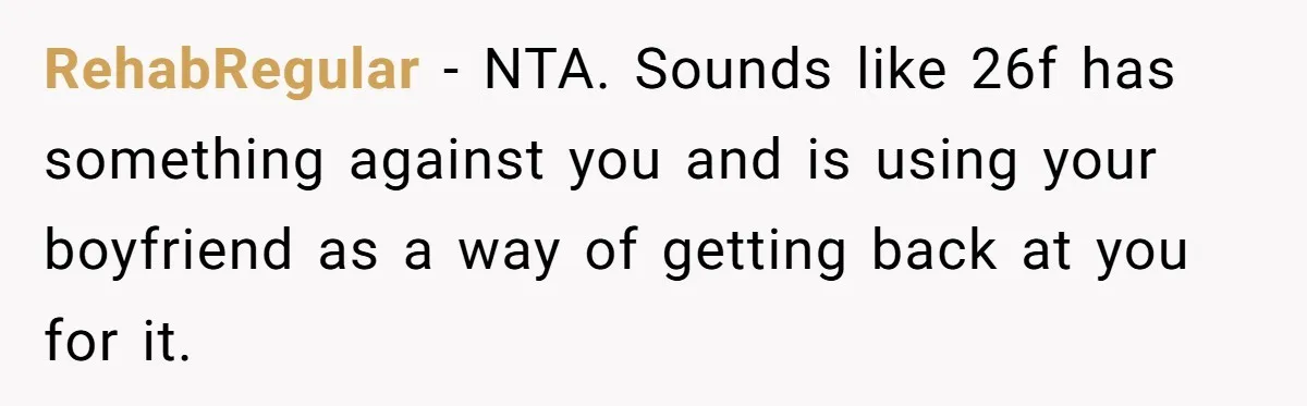 Roommates Ban One Man’s Boyfriend From Visiting, But Everyone Else’s Partner Is Fine RehabRegular − NTA. Sounds like 26f has something against you and is using your boyfriend as a way of getting back at you for it.
