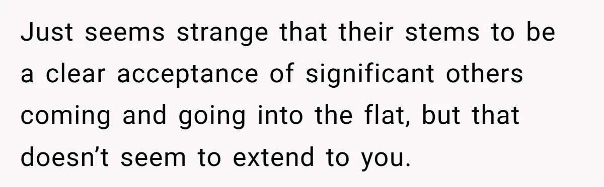 Roommates Ban One Man’s Boyfriend From Visiting, But Everyone Else’s Partner Is Fine Just seems strange that their stems to be a clear acceptance of significant others coming and going into the flat, but that doesn’t seem to extend to you.
