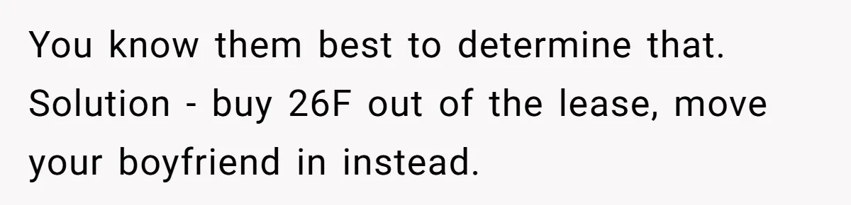 Roommates Ban One Man’s Boyfriend From Visiting, But Everyone Else’s Partner Is Fine You know them best to determine that. Solution - buy 26F out of the lease, move your boyfriend in instead.
