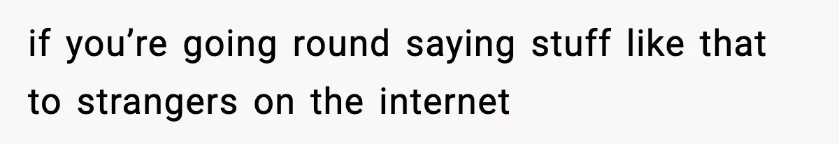 if you’re going round saying stuff like that to strangers on the internet