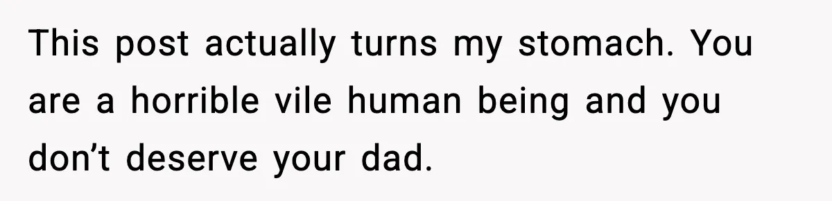 This post actually turns my stomach. You are a horrible vile human being and you don’t deserve your dad.