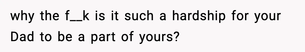 why the f__k is it such a hardship for your Dad to be a part of yours?