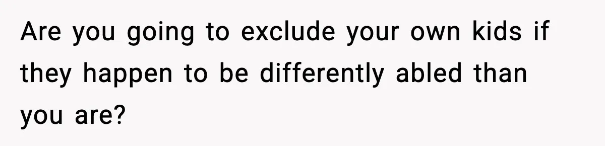 Are you going to exclude your own kids if they happen to be differently abled than you are?