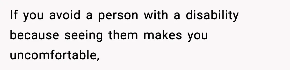 If you avoid a person with a disability because seeing them makes you uncomfortable,