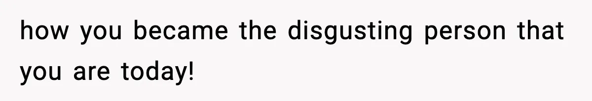 how you became the disgusting person that you are today!