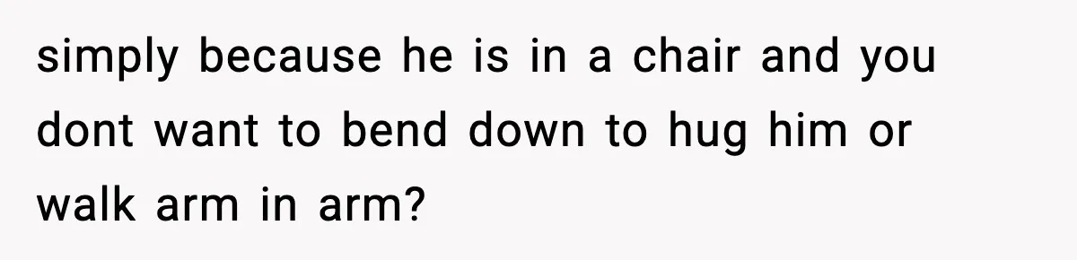 simply because he is in a chair and you dont want to bend down to hug him or walk arm in arm?