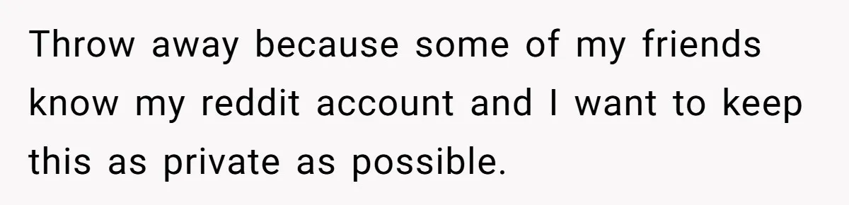 Throw away because some of my friends know my reddit account and I want to keep this as private as possible.