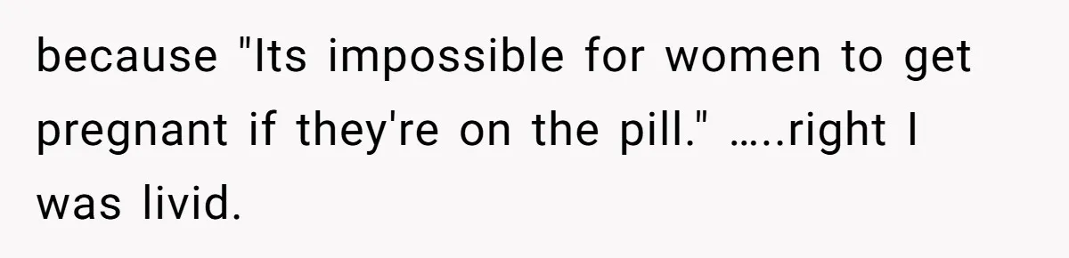 because "Its impossible for women to get pregnant if they're on the pill." …..right I was livid.