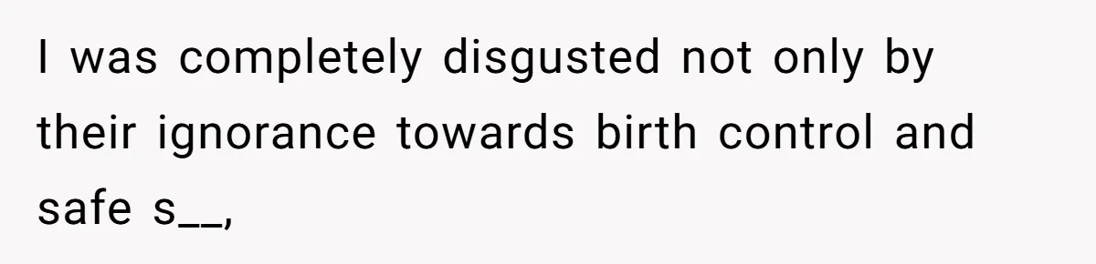 I was completely disgusted not only by their ignorance towards birth control and safe s__,