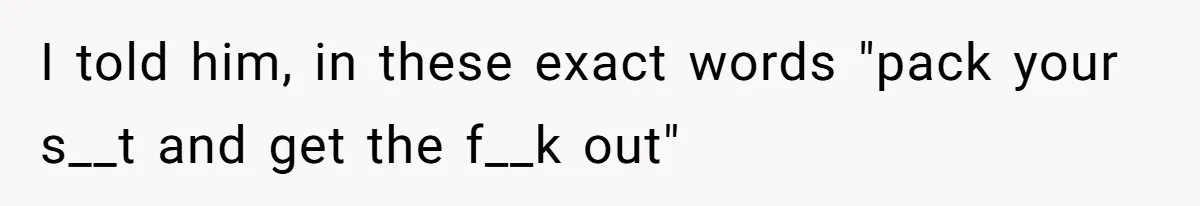 I told him, in these exact words "pack your s__t and get the f__k out"