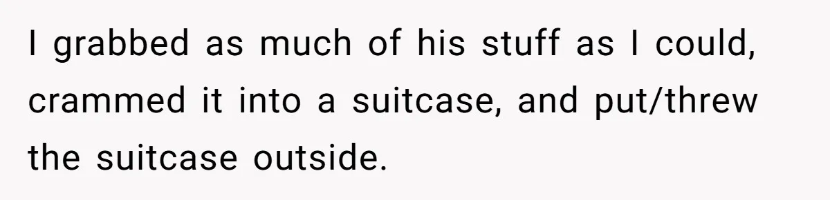 I grabbed as much of his stuff as I could, crammed it into a suitcase, and put/threw the suitcase outside.