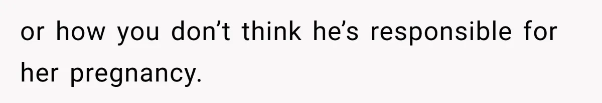 or how you don’t think he’s responsible for her pregnancy.