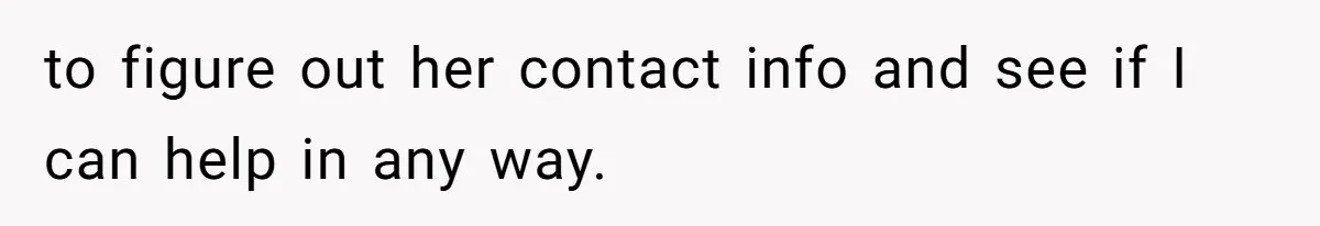 to figure out her contact info and see if I can help in any way.