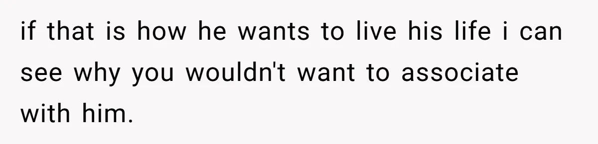 if that is how he wants to live his life i can see why you wouldn't want to associate with him.