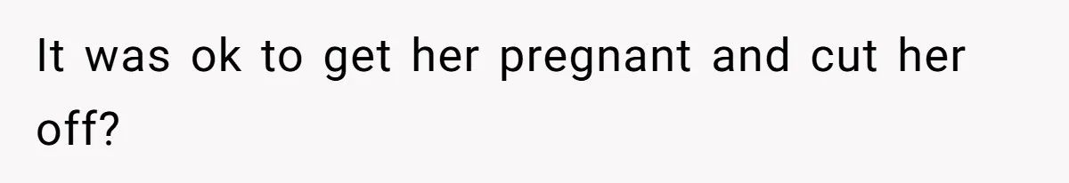 It was ok to get her pregnant and cut her off?