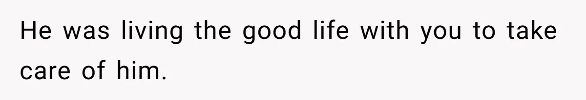 He was living the good life with you to take care of him.