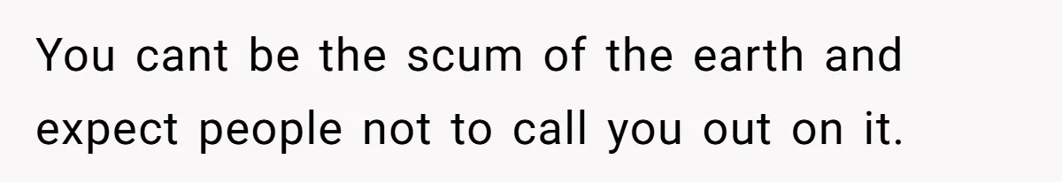 You cant be the scum of the earth and expect people not to call you out on it.