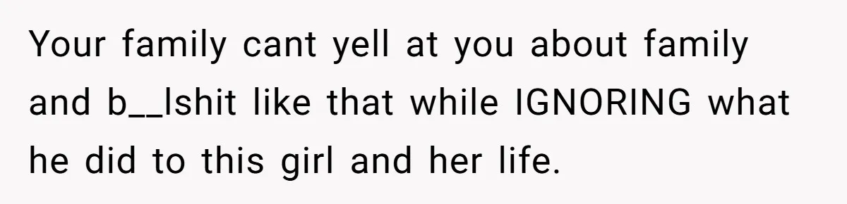Your family cant yell at you about family and b__lshit like that while IGNORING what he did to this girl and her life.