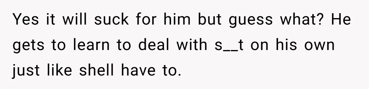 Yes it will suck for him but guess what? He gets to learn to deal with s__t on his own just like shell have to.