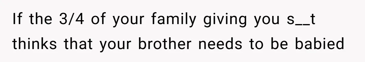 If the 3/4 of your family giving you s__t thinks that your brother needs to be babied