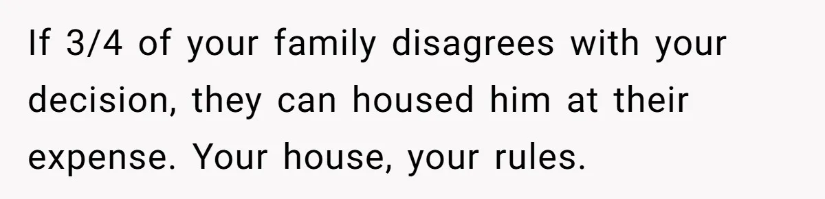 If 3/4 of your family disagrees with your decision, they can housed him at their expense. Your house, your rules.