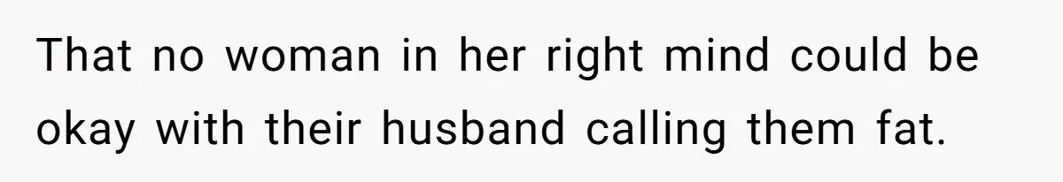 That no woman in her right mind could be okay with their husband calling them fat.