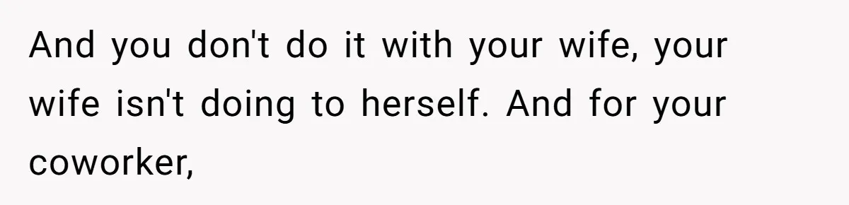 And you don't do it with your wife, your wife isn't doing to herself. And for your coworker,