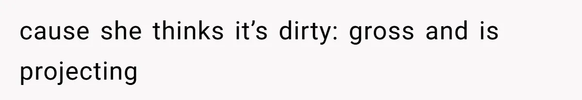 cause she thinks it’s dirty: gross and is projecting
