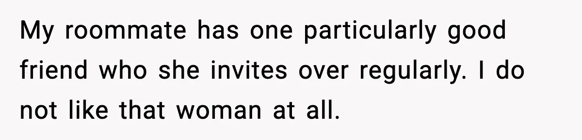 My roommate has one particularly good friend who she invites over regularly. I do not like that woman at all.