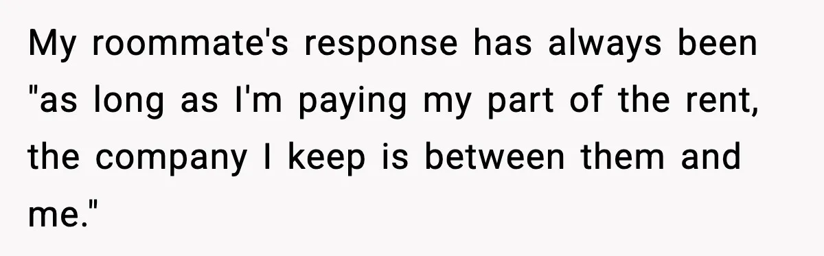 My roommate's response has always been "as long as I'm paying my part of the rent, the company I keep is between them and me."