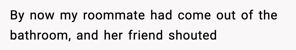 By now my roommate had come out of the bathroom, and her friend shouted