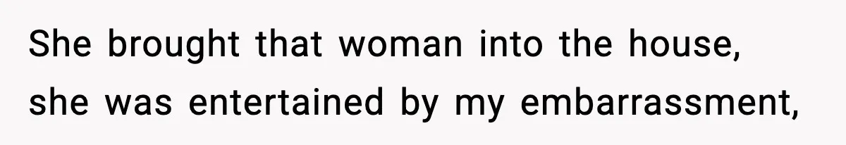 She brought that woman into the house, she was entertained by my embarrassment,