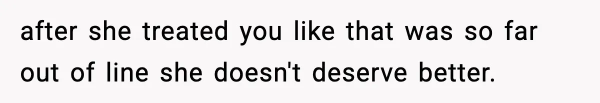 after she treated you like that was so far out of line she doesn't deserve better.