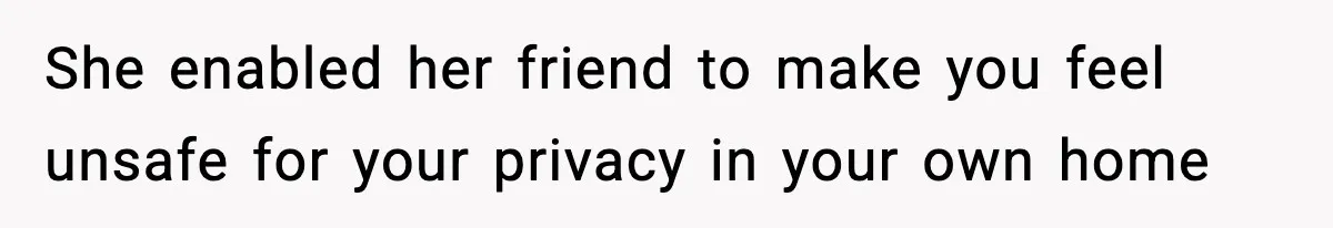 She enabled her friend to make you feel unsafe for your privacy in your own home