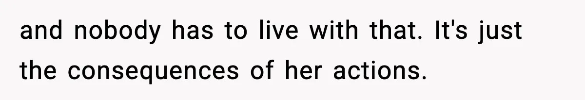 and nobody has to live with that. It's just the consequences of her actions.