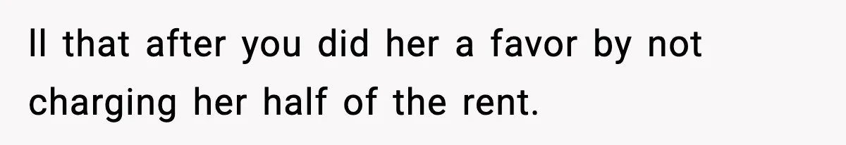 ll that after you did her a favor by not charging her half of the rent.