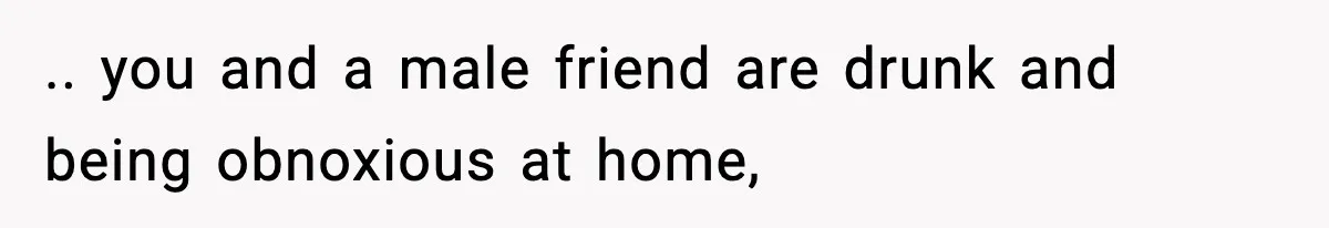 .. you and a male friend are drunk and being obnoxious at home,