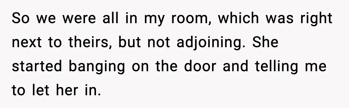 Teen Refuses Drunk Mom Entry To Hotel Room After Vacation Turns Chaotic So we were all in my room, which was right next to theirs, but not adjoining. She started banging on the door and telling me to let her in.