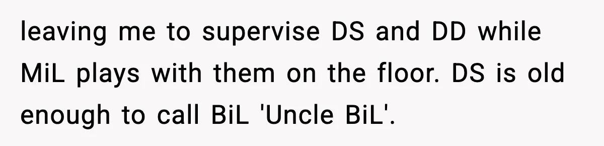 MIL Tries To Rewrite Family History By Telling Child Her Uncle Is “Daddy” leaving me to supervise DS and DD while MiL plays with them on the floor. DS is old enough to call BiL 'Uncle BiL'.