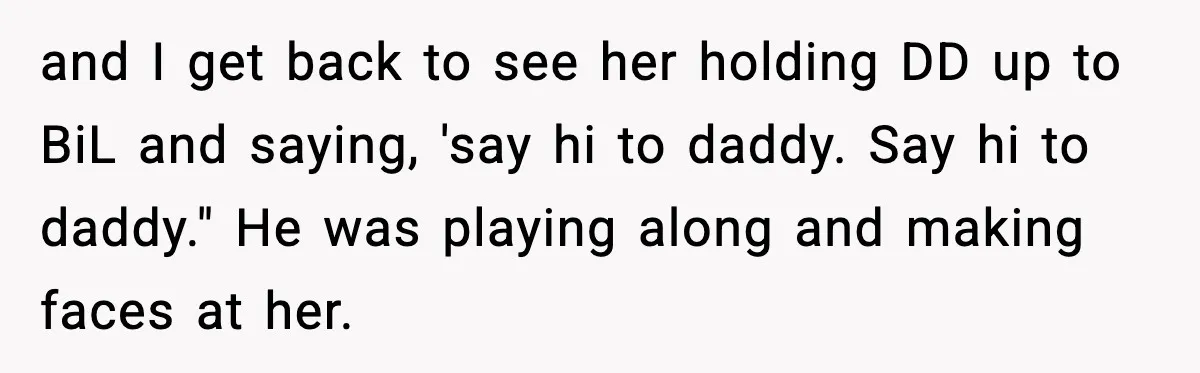 MIL Tries To Rewrite Family History By Telling Child Her Uncle Is “Daddy” and I get back to see her holding DD up to BiL and saying, 'say hi to daddy. Say hi to daddy." He was playing along and making faces at...