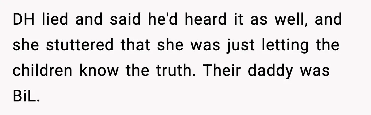 MIL Tries To Rewrite Family History By Telling Child Her Uncle Is “Daddy” DH lied and said he'd heard it as well, and she stuttered that she was just letting the children know the truth. Their daddy was BiL.
