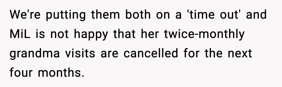 MIL Tries To Rewrite Family History By Telling Child Her Uncle Is “Daddy” We're putting them both on a 'time out' and MiL is not happy that her twice-monthly grandma visits are cancelled for the next four months.