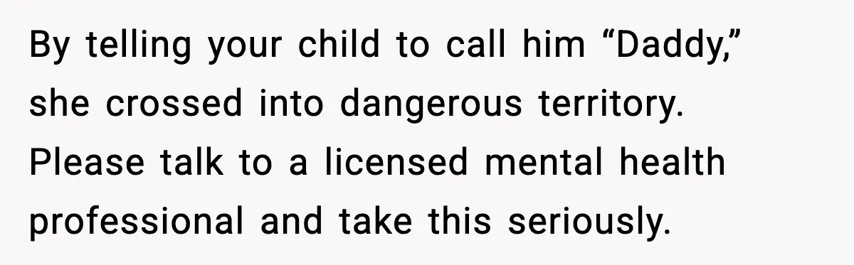 MIL Tries To Rewrite Family History By Telling Child Her Uncle Is “Daddy” By telling your child to call him “Daddy,” she crossed into dangerous territory. Please talk to a licensed mental health professional and take this seriously.